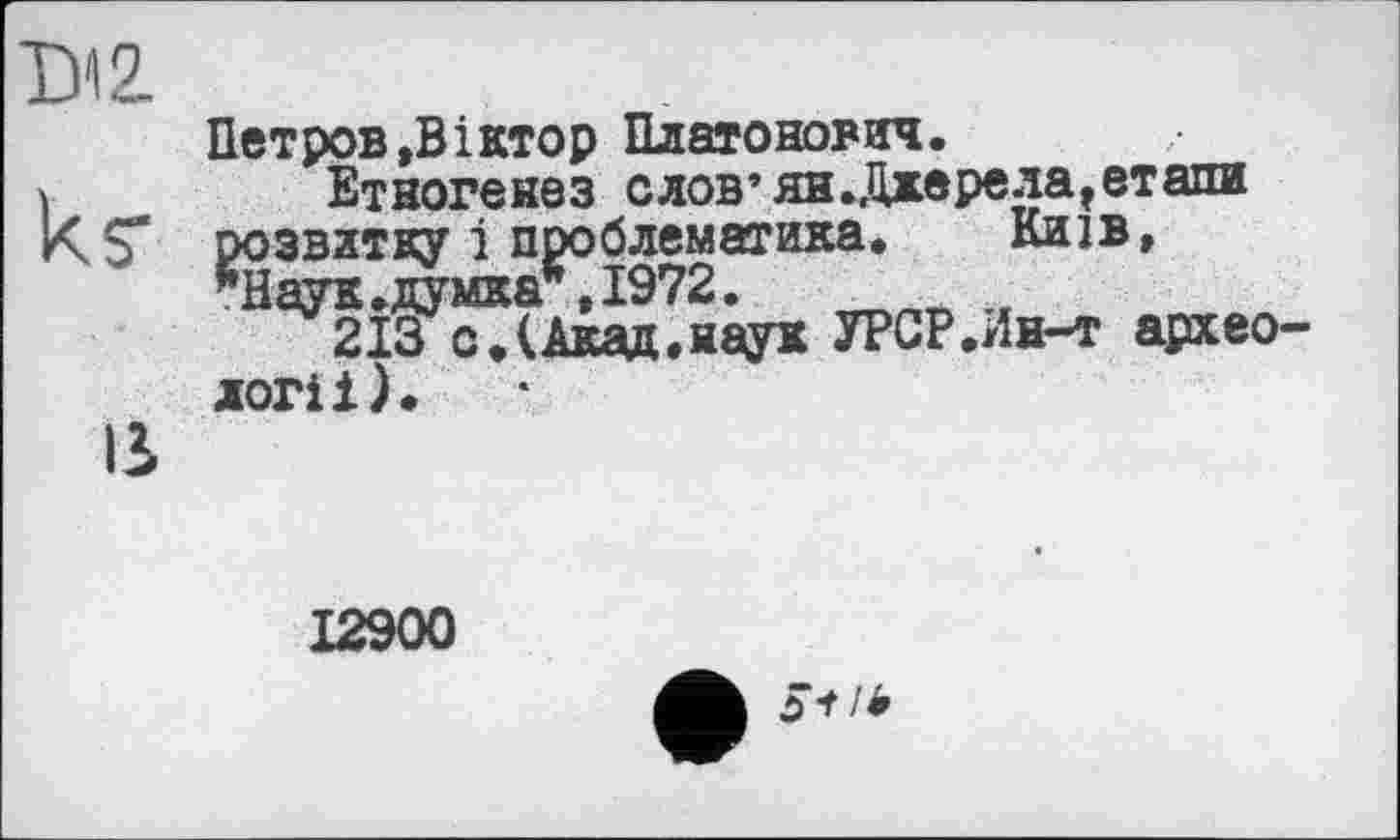 ﻿таг
ks'
в
Петров »Віктор Платонович.
Етногенез слов’ян.Джерела»етапи розвитку і проблематика. Київ, *Наук.думка*,1972.
213 с.(Акад,наук УРСР.Ин-т археології).
12900
54 /і